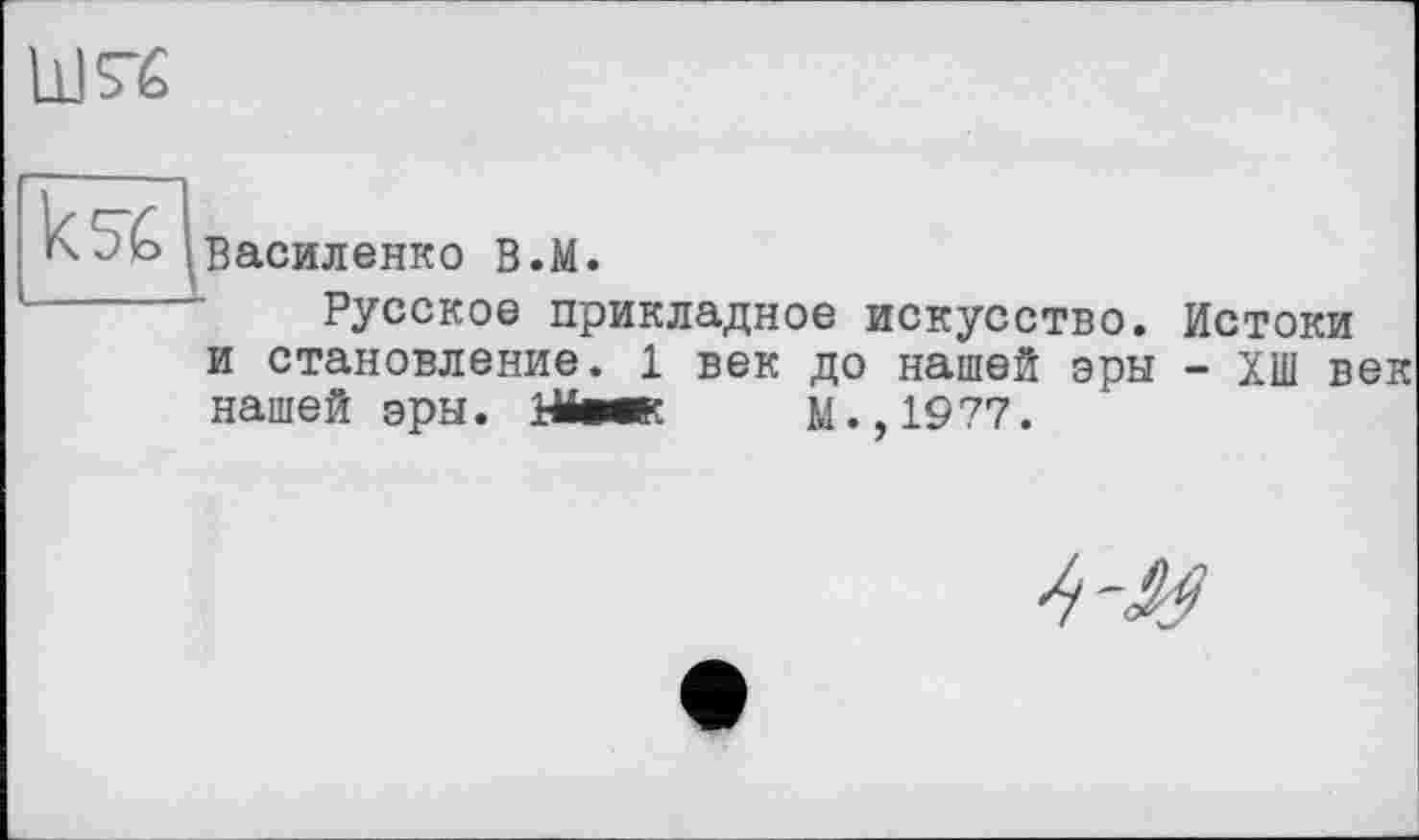 ﻿Ш5-6
Василенко В.М.
Русское прикладное искусство. Истоки и становление. 1 век до нашей эры - ХШ век нашей эры. Шеек М.,1977.